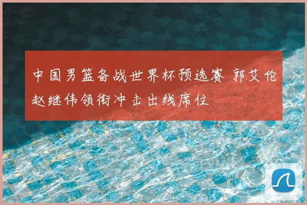 中国男篮备战世界杯预选赛 郭艾伦赵继伟领衔冲击出线席位