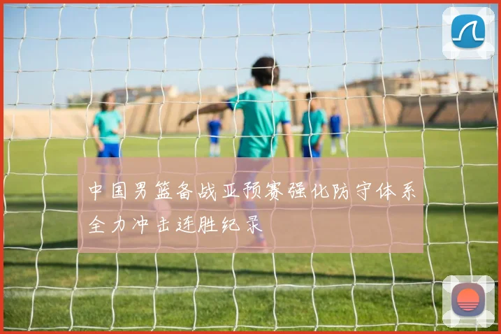 中国男篮备战亚预赛强化防守体系全力冲击连胜纪录