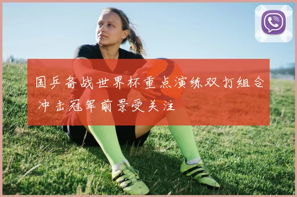 国乒备战世界杯重点演练双打组合 冲击冠军前景受关注