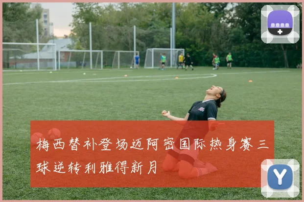 梅西替补登场迈阿密国际热身赛三球逆转利雅得新月