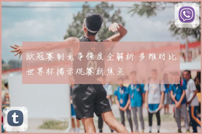 欧冠赛制竞争强度全解析 多维对比世界杯揭示观赛新焦点