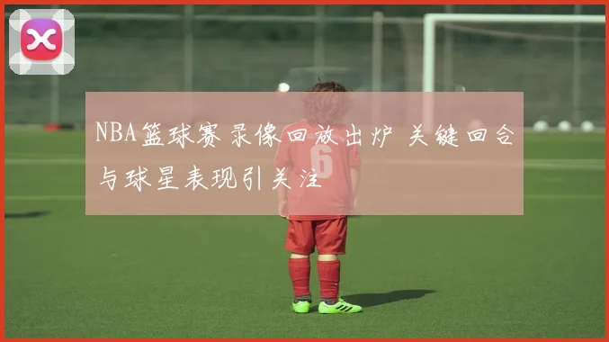 NBA篮球赛录像回放出炉 关键回合与球星表现引关注