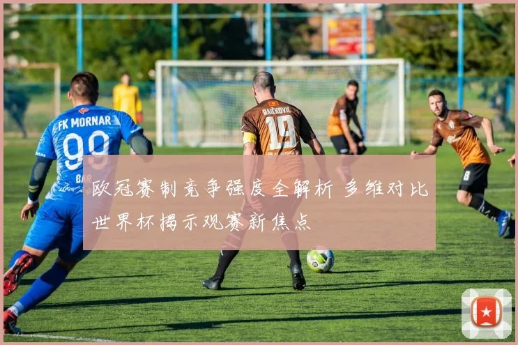 欧冠赛制竞争强度全解析 多维对比世界杯揭示观赛新焦点