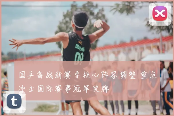 国乒备战新赛季核心阵容调整 重点冲击国际赛事冠军奖牌