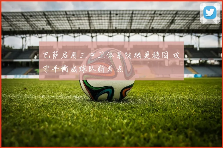 巴萨启用三中卫体系防线更稳固 攻守平衡成球队新看点