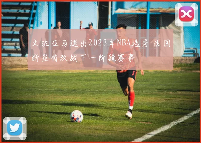 文班亚马退出2023年NBA选秀 法国新星将改战下一阶段赛事