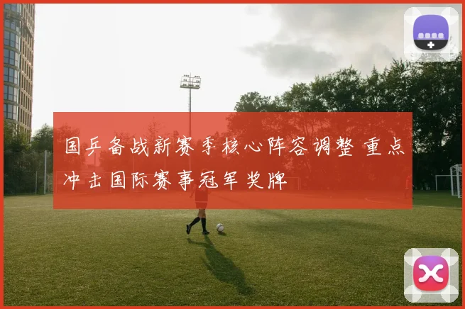 国乒备战新赛季核心阵容调整 重点冲击国际赛事冠军奖牌