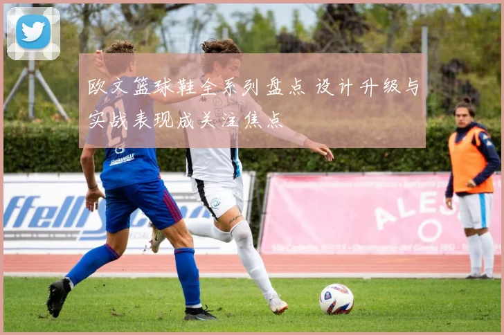 欧文篮球鞋全系列盘点 设计升级与实战表现成关注焦点