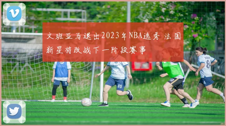 文班亚马退出2023年NBA选秀 法国新星将改战下一阶段赛事