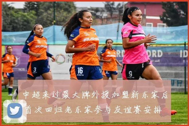 中超来过最大牌外援加盟新东家后 首次回归老东家参与友谊赛安排