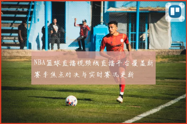 NBA篮球直播视频线直播平台覆盖新赛季焦点对决与实时赛况更新