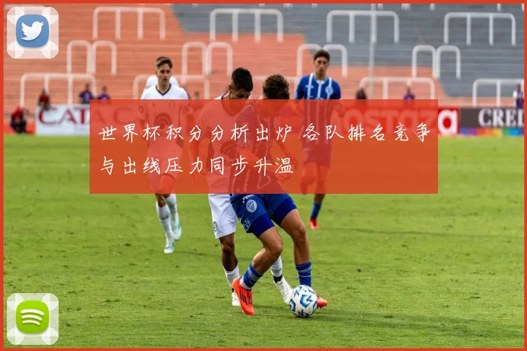 世界杯积分分析出炉 各队排名竞争与出线压力同步升温