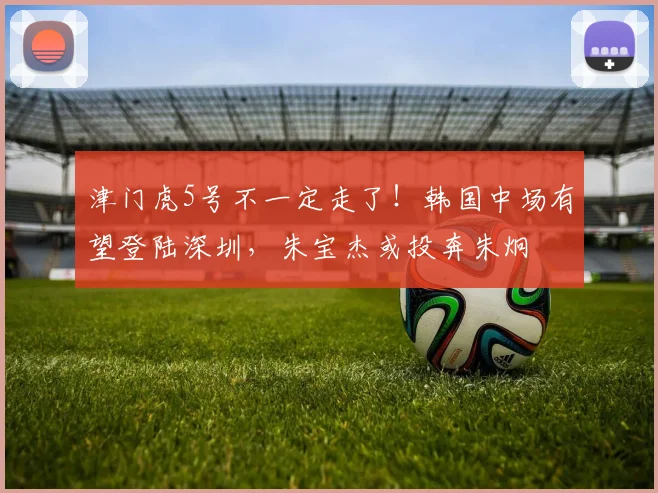 津门虎5号不一定走了!韩国中场有望登陆深圳,朱宝杰或投奔朱炯