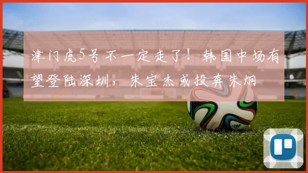 津门虎5号不一定走了!韩国中场有望登陆深圳,朱宝杰或投奔朱炯