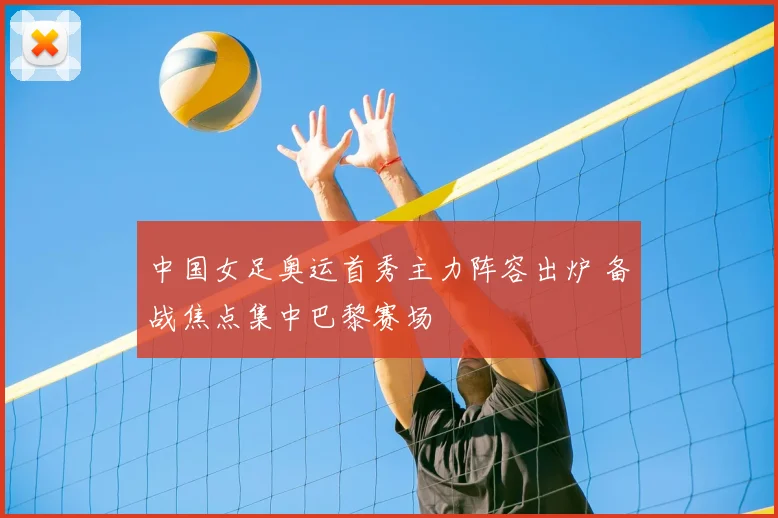 中国女足奥运首秀主力阵容出炉 备战焦点集中巴黎赛场